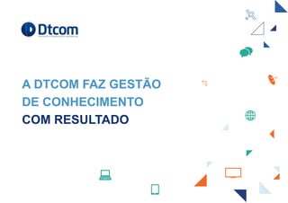 A DTCOM FAZ GESTÃO
DE CONHECIMENTO
COM RESULTADO
 