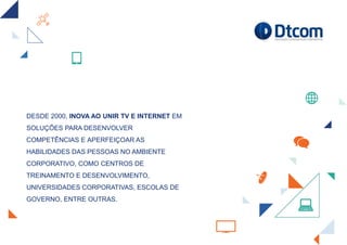 DESDE 2000, INOVA AO UNIR TV E INTERNET EM
SOLUÇÕES PARA DESENVOLVER
COMPETÊNCIAS E APERFEIÇOAR AS
HABILIDADES DAS PESSOAS NO AMBIENTE
CORPORATIVO, COMO CENTROS DE
TREINAMENTO E DESENVOLVIMENTO,
UNIVERSIDADES CORPORATIVAS, ESCOLAS DE
GOVERNO, ENTRE OUTRAS.
 