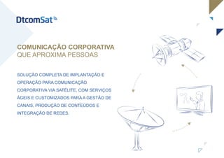 SOLUÇÃO COMPLETA DE IMPLANTAÇÃO E
OPERAÇÃO PARA COMUNICAÇÃO
CORPORATIVA VIA SATÉLITE, COM SERVIÇOS
ÁGEIS E CUSTOMIZADOS PARA A GESTÃO DE
CANAIS, PRODUÇÃO DE CONTEÚDOS E
INTEGRAÇÃO DE REDES.
COMUNICAÇÃO CORPORATIVA
QUE APROXIMA PESSOAS
 