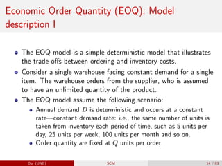 Economic Order Quantity (EOQ): Model
description I
The EOQ model is a simple deterministic model that illustrates
the trade-offs between ordering and inventory costs.
Consider a single warehouse facing constant demand for a single
item. The warehouse orders from the supplier, who is assumed
to have an unlimited quantity of the product.
The EOQ model assume the following scenario:
Annual demand D is deterministic and occurs at a constant
rate—constant demand rate: i.e., the same number of units is
taken from inventory each period of time, such as 5 units per
day, 25 units per week, 100 units per month and so on.
Order quantity are fixed at Q units per order.
Du (UNB) SCM 14 / 83
 