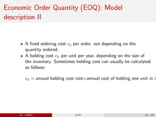 Economic Order Quantity (EOQ): Model
description II
A fixed ordering cost co per order, not depending on the
quantity ordered.
A holding cost ch per unit per year, depending on the size of
the inventory. Sometimes holding cost can usually be calculated
as follows:
ch = annual holding cost rate×annual cost of holding one unit in in
Du (UNB) SCM 15 / 83
 