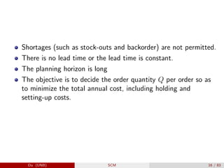 Shortages (such as stock-outs and backorder) are not permitted.
There is no lead time or the lead time is constant.
The planning horizon is long
The objective is to decide the order quantity Q per order so as
to minimize the total annual cost, including holding and
setting-up costs.
Du (UNB) SCM 16 / 83
 