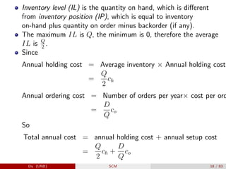 Inventory level (IL) is the quantity on hand, which is different
from inventory position (IP), which is equal to inventory
on-hand plus quantity on order minus backorder (if any).
The maximum IL is Q, the minimum is 0, therefore the average
IL is Q
2
.
Since
Annual holding cost = Average inventory × Annual holding cost
=
Q
2
ch
Annual ordering cost = Number of orders per year× cost per ord
=
D
Q
co
So
Total annual cost = annual holding cost + annual setup cost
=
Q
2
ch +
D
Q
co
Du (UNB) SCM 18 / 83
 