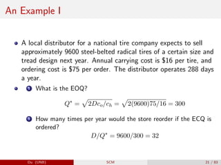An Example I
A local distributor for a national tire company expects to sell
approximately 9600 steel-belted radical tires of a certain size and
tread design next year. Annual carrying cost is $16 per tire, and
ordering cost is $75 per order. The distributor operates 288 days
a year.
1 What is the EOQ?
Q∗
=
p
2Dco/ch =
p
2(9600)75/16 = 300
2 How many times per year would the store reorder if the ECQ is
ordered?
D/Q∗
= 9600/300 = 32
Du (UNB) SCM 21 / 83
 