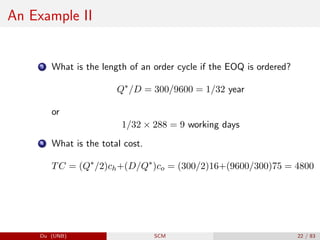 An Example II
3 What is the length of an order cycle if the EOQ is ordered?
Q∗
/D = 300/9600 = 1/32 year
or
1/32 × 288 = 9 working days
4 What is the total cost.
TC = (Q∗
/2)ch+(D/Q∗
)co = (300/2)16+(9600/300)75 = 4800
Du (UNB) SCM 22 / 83
 