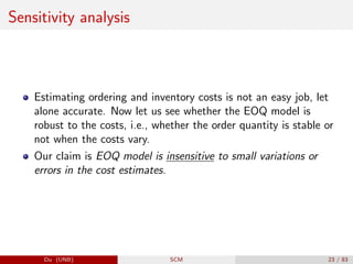 Sensitivity analysis
Estimating ordering and inventory costs is not an easy job, let
alone accurate. Now let us see whether the EOQ model is
robust to the costs, i.e., whether the order quantity is stable or
not when the costs vary.
Our claim is EOQ model is insensitive to small variations or
errors in the cost estimates.
Du (UNB) SCM 23 / 83
 