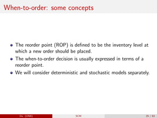 When-to-order: some concepts
The reorder point (ROP) is defined to be the inventory level at
which a new order should be placed.
The when-to-order decision is usually expressed in terms of a
reorder point.
We will consider deterministic and stochastic models separately.
Du (UNB) SCM 25 / 83
 