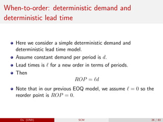 When-to-order: deterministic demand and
deterministic lead time
Here we consider a simple deterministic demand and
deterministic lead time model.
Assume constant demand per period is d.
Lead times is ` for a new order in terms of periods.
Then
ROP = `d
Note that in our previous EOQ model, we assume ` = 0 so the
reorder point is ROP = 0.
Du (UNB) SCM 26 / 83
 