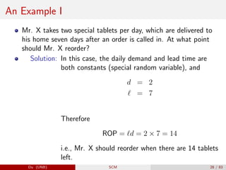 An Example I
Mr. X takes two special tablets per day, which are delivered to
his home seven days after an order is called in. At what point
should Mr. X reorder?
Solution: In this case, the daily demand and lead time are
both constants (special random variable), and
d = 2
` = 7
Therefore
ROP = `d = 2 × 7 = 14
i.e., Mr. X should reorder when there are 14 tablets
left.
Du (UNB) SCM 28 / 83
 