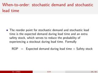 When-to-order: stochastic demand and stochastic
lead time
The reorder point for stochastic demand and stochastic lead
time is the expected demand during lead time and an extra
safety stock, which serves to reduce the probability of
experiencing a stockout during lead time. Formally
ROP = Expected demand during lead time + Safety stock
Du (UNB) SCM 29 / 83
 