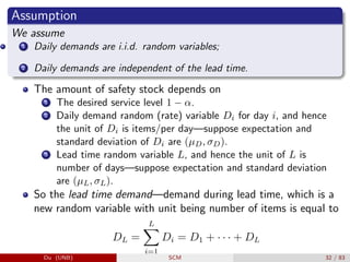 Assumption
We assume
1 Daily demands are i.i.d. random variables;
2 Daily demands are independent of the lead time.
The amount of safety stock depends on
1 The desired service level 1 − α.
2 Daily demand random (rate) variable Di for day i, and hence
the unit of Di is items/per day—suppose expectation and
standard deviation of Di are (µD, σD).
3 Lead time random variable L, and hence the unit of L is
number of days—suppose expectation and standard deviation
are (µL, σL).
So the lead time demand—demand during lead time, which is a
new random variable with unit being number of items is equal to
DL =
L
X
i=1
Di = D1 + · · · + DL
Du (UNB) SCM 32 / 83
 