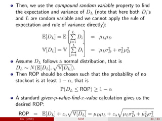 Then, we use the compound random variable property to find
the expectation and variance of DL (note that here both Di’s
and L are random variable and we cannot apply the rule of
expectation and rule of variance directly):
E[DL] = E
 L
P
i=1
Di

= µLµD
V[DL] = V
 L
P
i=1
Di

= µLσ2
D + σ2
Lµ2
D
Assume DL follows a normal distribution, that is
DL ∼ N(E[DL],
p
V[DL]).
Then ROP should be chosen such that the probability of no
stockout is at least 1 − α, that is
P(DL ≤ ROP) ≥ 1 − α
A standard given-p-value-find-x-value calculation gives us the
desired ROP:
ROP = E[DL] + zα
p
V[DL] = µDµL + zα
q
µLσ2
D + µ2
Dσ2
L
Du (UNB) SCM 33 / 83
 