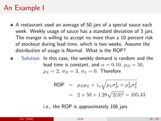 An Example I
A restaurant used an average of 50 jars of a special sauce each
week. Weekly usage of sauce has a standard deviation of 3 jars.
The manger is willing to accept no more than a 10 percent risk
of stockout during lead time, which is two weeks. Assume the
distribution of usage is Normal. What is the ROP?
Solution: In this case, the weekly demand is random and the
lead time is constant, and α = 0.10, µD = 50,
µL = 2, σD = 3, σL = 0. Therefore
ROP = µDµL + zα
q
µLσ2
D + µ2
Dσ2
L
= 2 × 50 + 1.28
p
2(3)2 = 105.43
i.e., the ROP is approximately 106 jars.
Du (UNB) SCM 34 / 83
 
