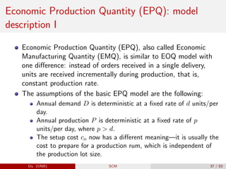 Economic Production Quantity (EPQ): model
description I
Economic Production Quantity (EPQ), also called Economic
Manufacturing Quantity (EMQ), is similar to EOQ model with
one difference: instead of orders received in a single delivery,
units are received incrementally during production, that is,
constant production rate.
The assumptions of the basic EPQ model are the following:
Annual demand D is deterministic at a fixed rate of d units/per
day.
Annual production P is deterministic at a fixed rate of p
units/per day, where p  d.
The setup cost co now has a different meaning—it is usually the
cost to prepare for a production rum, which is independent of
the production lot size.
Du (UNB) SCM 37 / 83
 