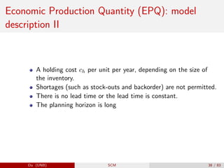 Economic Production Quantity (EPQ): model
description II
A holding cost ch per unit per year, depending on the size of
the inventory.
Shortages (such as stock-outs and backorder) are not permitted.
There is no lead time or the lead time is constant.
The planning horizon is long
Du (UNB) SCM 38 / 83
 