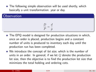 The following simple observation will be used shortly, which
basically a unit transformation: year or day.
Observation
D
P
=
d
p
The EPQ model is designed for production situations in which,
once an order is placed, production begins and a constant
number of units is produced to inventory each day until the
production run has been completed.
We introduce the concept of lot size, which is the number of
units in an order. In general, if we let Q denote the production
lot size, then the objective is to find the production lot size that
minimizes the total holding and ordering cots.
Du (UNB) SCM 39 / 83
 