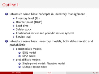 Outline I
1 Introduce some basic concepts in inventory management
Inventory level (IL)
Reorder point (ROP)
Lead time
Safety stock
Continuous review and periodic review systems
Service level
2 Introduce some basic inventory models, both deterministic and
probabilistic.
deterministic models
1 EOQ model
2 EPQ model
probabilistic models
1 Single-period model: Newsboy model
2 Multiple-period model
Du (UNB) SCM 4 / 83
 