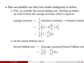Now we establish our total cost model analogously as before.
First, we consider the annual holding cost. Similarly as before
we need to know the average inventory, which is equal to
average inventory =
1
2
(maximum inventory + minimum invento
=
1
2

(p − d)
Q
p
+ 0

=
1
2

1 −
d
p

Q
So the annual holding cost is
Annual holding cost = (Average inventory)(Annual holding cost
=
1
2

1 −
d
p

Qch
Du (UNB) SCM 41 / 83
 