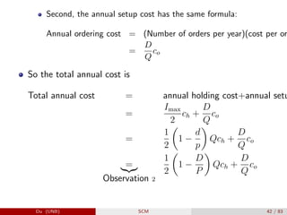 Second, the annual setup cost has the same formula:
Annual ordering cost = (Number of orders per year)(cost per or
=
D
Q
co
So the total annual cost is
Total annual cost = annual holding cost+annual setu
=
Imax
2
ch +
D
Q
co
=
1
2

1 −
d
p

Qch +
D
Q
co
=
|{z}
Observation 2
1
2

1 −
D
P

Qch +
D
Q
co
Du (UNB) SCM 42 / 83
 