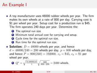An Example I
A toy manufacturer uses 48000 rubber wheels per year. The firm
makes its own wheels at a rate of 800 per day. Carrying cost is
$1 per wheel per year. Setup cost for a production run is $45.
The firm operates 240 days per year. Determine the:
1 The optimal run size
2 Minimum total annual cost for carrying and setup.
3 Cycle time for the optimal run size.
4 Run time for the optimal run size.
Solution: D = 48000 wheels per year, and hence
d = 48000/240 = 200 wheels per day. p = 800 wheels per day,
and hence P = 800(240) = 192000. co = $45, ch = $1 per
wheel per year,
1 Q∗ =
q
2(48000)45
1
q
800
800−200 = 2400 wheels.
Du (UNB) SCM 44 / 83
 
