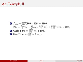 An Example II
2 Imax = 2400
800 (800 − 200) = 1800
TC = Imax
2 ch + D
Q∗ co = 1800
2 × 1 + 48000
2400 × 45 = 1800
3 Cycle Time = 2400
200 = 12 days.
4 Run Time = 2400
800 = 3 days.
Du (UNB) SCM 45 / 83
 