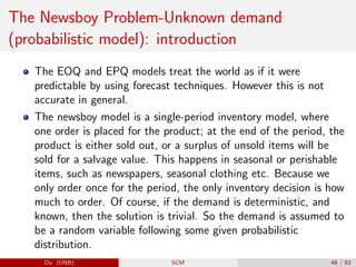 The Newsboy Problem-Unknown demand
(probabilistic model): introduction
The EOQ and EPQ models treat the world as if it were
predictable by using forecast techniques. However this is not
accurate in general.
The newsboy model is a single-period inventory model, where
one order is placed for the product; at the end of the period, the
product is either sold out, or a surplus of unsold items will be
sold for a salvage value. This happens in seasonal or perishable
items, such as newspapers, seasonal clothing etc. Because we
only order once for the period, the only inventory decision is how
much to order. Of course, if the demand is deterministic, and
known, then the solution is trivial. So the demand is assumed to
be a random variable following some given probabilistic
distribution.
Du (UNB) SCM 48 / 83
 
