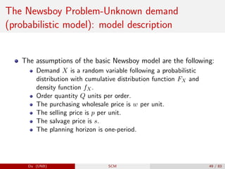 The Newsboy Problem-Unknown demand
(probabilistic model): model description
The assumptions of the basic Newsboy model are the following:
Demand X is a random variable following a probabilistic
distribution with cumulative distribution function FX and
density function fX.
Order quantity Q units per order.
The purchasing wholesale price is w per unit.
The selling price is p per unit.
The salvage price is s.
The planning horizon is one-period.
Du (UNB) SCM 49 / 83
 