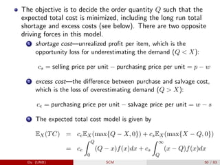 The objective is to decide the order quantity Q such that the
expected total cost is minimized, including the long run total
shortage and excess costs (see below). There are two opposite
driving forces in this model.
1 shortage cost—unrealized profit per item, which is the
opportunity loss for underestimating the demand (Q  X):
cs = selling price per unit − purchasing price per unit = p − w
2 excess cost—the difference between purchase and salvage cost,
which is the loss of overestimating demand (Q  X):
ce = purchasing price per unit − salvage price per unit = w − s
3 The expected total cost model is given by
EX(TC) = ceEX(max{Q − X, 0}) + csEX(max{X − Q, 0})
= ce
Z Q
0
(Q − x)f(x)dx + cs
Z ∞
Q
(x − Q)f(x)dx
Du (UNB) SCM 50 / 83
 