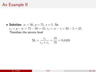 An Example II
Solution: w = 30, p = 75, s = 5. So
cs = p − w = 75 − 30 = 45, ce = w − s = 30 − 5 = 25.
Therefore the service level
SL =
cs
cs + ce
=
45
70
= 0.6428
Du (UNB) SCM 56 / 83
 