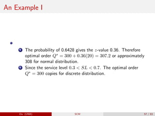 An Example I
1 The probability of 0.6428 gives the z-value 0.36. Therefore
optimal order Q∗ = 300 + 0.36(20) = 307.2 or approximately
308 for normal distribution.
2 Since the service level 0.3  SL  0.7. The optimal order
Q∗ = 300 copies for discrete distribution.
Du (UNB) SCM 57 / 83
 