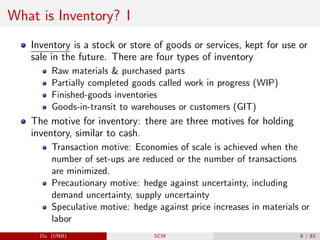 What is Inventory? I
Inventory is a stock or store of goods or services, kept for use or
sale in the future. There are four types of inventory
Raw materials & purchased parts
Partially completed goods called work in progress (WIP)
Finished-goods inventories
Goods-in-transit to warehouses or customers (GIT)
The motive for inventory: there are three motives for holding
inventory, similar to cash.
Transaction motive: Economies of scale is achieved when the
number of set-ups are reduced or the number of transactions
are minimized.
Precautionary motive: hedge against uncertainty, including
demand uncertainty, supply uncertainty
Speculative motive: hedge against price increases in materials or
labor
Du (UNB) SCM 6 / 83
 