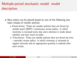 Multiple-period stochastic model: model
description
New orders can be placed based on one of the following two
basic classes of reorder policies:
Event-driven: These are reorder policies that are driven by
reorder point (ROP)—continuous review policy: in which
inventory is reviewed every day and a decision is made about
whether and how much to order.
Time-driven: These are reorder policies that are driven by time
—periodic review policy: in which inventory is reviewed at
regular intervals and an appropriate quantity is ordered after
each review.
Du (UNB) SCM 60 / 83
 