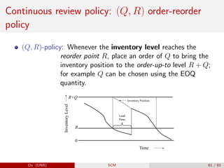 Continuous review policy: (Q, R) order-reorder
policy
(Q, R)-policy: Whenever the inventory level reaches the
reorder point R, place an order of Q to bring the
inventory position to the order-up-to level R + Q;
for example Q can be chosen using the EOQ
quantity.
R+Q
evel
Q
Inventory Position
ntory
L
Lead
Time
Lead
Time
Inven
R
Time
0
Time
Du (UNB) SCM 61 / 83
 