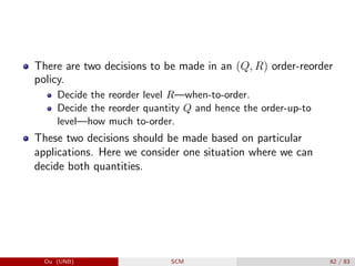 There are two decisions to be made in an (Q, R) order-reorder
policy.
Decide the reorder level R—when-to-order.
Decide the reorder quantity Q and hence the order-up-to
level—how much to-order.
These two decisions should be made based on particular
applications. Here we consider one situation where we can
decide both quantities.
Du (UNB) SCM 62 / 83
 