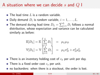 A situation where we can decide s and Q I
The lead time L is a random variable.
Daily demand Di is random variable, i = 1, . . . , L.
The demand during lead time DL =
PL
i=1 Di follows a normal
distribution, whose expectation and variance can be calculated
similarly as before:
E[DL] = E
 L
P
i=1
Di

= µLµD
V[DL] = V
 L
P
i=1
Di

= µLσ2
D + σ2
Lµ2
D
There is an inventory holding cost of ch per unit per day.
There is a fixed order cost co per unit.
no backorders: when there is a stockout, the order is lost.
Du (UNB) SCM 63 / 83
 