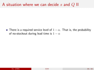 A situation where we can decide s and Q II
There is a required service level of 1 − α. That is, the probability
of no-stockout during lead time is 1 − α
Du (UNB) SCM 64 / 83
 