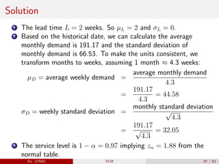 Solution
1 The lead time L = 2 weeks. So µL = 2 and σL = 0.
2 Based on the historical date, we can calculate the average
monthly demand is 191.17 and the standard deviation of
monthly demand is 66.53. To make the units consistent, we
transform months to weeks, assuming 1 month ≈ 4.3 weeks:
µD = average weekly demand =
average monthly demand
4.3
=
191.17
4.3
= 44.58
σD = weekly standard deviation =
monthly standard deviation
√
4.3
=
191.17
√
4.3
= 32.05
3 The service level is 1 − α = 0.97 implying zα = 1.88 from the
normal table.
Du (UNB) SCM 67 / 83
 