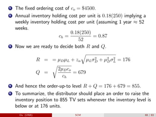 1 The fixed ordering cost of co = $4500.
2 Annual inventory holding cost per unit is 0.18(250) implying a
weekly inventory holding cost per unit (assuming 1 year ≈ 52
weeks.
ch =
0.18(250)
52
= 0.87
3 Now we are ready to decide both R and Q.
R = = µDµL + zα
q
µLσ2
D + µ2
Dσ2
L = 176
Q =
r
2µDco
ch
= 679
4 And hence the order-up-to level R + Q = 176 + 679 = 855.
5 To summarize, the distributor should place an order to raise the
inventory position to 855 TV sets whenever the inventory level is
below or at 176 units.
Du (UNB) SCM 68 / 83
 