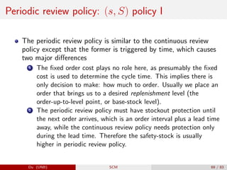 Periodic review policy: (s, S) policy I
The periodic review policy is similar to the continuous review
policy except that the former is triggered by time, which causes
two major differences
1 The fixed order cost plays no role here, as presumably the fixed
cost is used to determine the cycle time. This implies there is
only decision to make: how much to order. Usually we place an
order that brings us to a desired replenishment level (the
order-up-to-level point, or base-stock level).
2 The periodic review policy must have stockout protection until
the next order arrives, which is an order interval plus a lead time
away, while the continuous review policy needs protection only
during the lead time. Therefore the safety-stock is usually
higher in periodic review policy.
Du (UNB) SCM 69 / 83
 