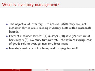 What is inventory management?
The objective of inventory is to achieve satisfactory levels of
customer service while keeping inventory costs within reasonable
bounds.
Level of customer service: (1) in-stock (fill) rate (2) number of
back orders (3) inventory turnover rate: the ratio of average cost
of goods sold to average inventory investment
Inventory cost: cost of ordering and carrying trade-off
Du (UNB) SCM 7 / 83
 