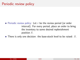 Periodic review policy
Periodic review policy: Let r be the review period (or order
interval). For every period, place an order to bring
the inventory to some desired replenishment
position S.
There is only one decision: the base-stock level to be raised: S.
Du (UNB) SCM 72 / 83
 
