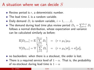 A situation where we can decide S
Review period is r, a deterministic number.
The lead time L is a random variable.
Daily demand Di is random variable, i = 1, . . . , L.
The demand during lead time plus review period DL =
PL+r
i=1 Di
follows a normal distribution, whose expectation and variance
can be calculated similarly as before:
E[DL+r] = E
L+r
P
i=1
Di

= (r + µL)µD
V[DL+r] = V
L+r
P
i=1
Di

= (r + µL)σ2
D + σ2
Lµ2
D
no backorders: when there is a stockout, the order is lost.
There is a required service level of 1 − α. That is, the probability
of no-stockout during lead time is 1 − α
Du (UNB) SCM 73 / 83
 