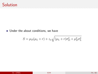 Solution
Under the about conditions, we have
S = µD(µL + r) + zα
q
(µL + r)σ2
D + µ2
Dσ2
L
Du (UNB) SCM 74 / 83
 