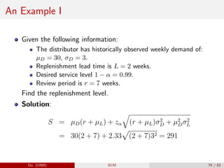 An Example I
Given the following information:
The distributor has historically observed weekly demand of:
µD = 30, σD = 3.
Replenishment lead time is L = 2 weeks.
Desired service level 1 − α = 0.99.
Review period is r = 7 weeks.
Find the replenishment level.
Solution:
S = µD(r + µL) + zα
q
(r + µL)σ2
D + µ2
Dσ2
L
= 30(2 + 7) + 2.33
p
(2 + 7)32 = 291
Du (UNB) SCM 75 / 83
 