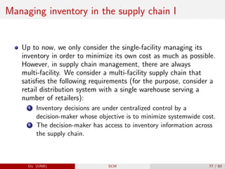 Managing inventory in the supply chain I
Up to now, we only consider the single-facility managing its
inventory in order to minimize its own cost as much as possible.
However, in supply chain management, there are always
multi-facility. We consider a multi-facility supply chain that
satisfies the following requirements (for the purpose, consider a
retail distribution system with a single warehouse serving a
number of retailers):
1 Inventory decisions are under centralized control by a
decision-maker whose objective is to minimize systemwide cost.
2 The decision-maker has access to inventory information across
the supply chain.
Du (UNB) SCM 77 / 83
 