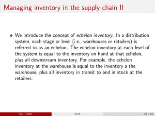 Managing inventory in the supply chain II
We introduce the concept of echelon inventory. In a distribution
system, each stage or level (i.e., warehouses or retailers) is
referred to as an echelon. The echelon inventory at each level of
the system is equal to the inventory on hand at that echelon,
plus all downstream inventory. For example, the echelon
inventory at the warehouse is equal to the inventory a the
warehouse, plus all inventory in transit to and in stock at the
retailers.
Du (UNB) SCM 78 / 83
 