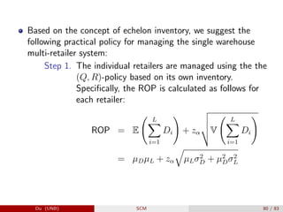 Based on the concept of echelon inventory, we suggest the
following practical policy for managing the single warehouse
multi-retailer system:
Step 1. The individual retailers are managed using the the
(Q, R)-policy based on its own inventory.
Specifically, the ROP is calculated as follows for
each retailer:
ROP = E
L
X
i=1
Di
!
+ zα
v
u
u
tV
L
X
i=1
Di
!
= µDµL + zα
q
µLσ2
D + µ2
Dσ2
L
Du (UNB) SCM 80 / 83
 