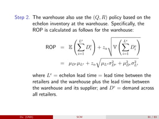 Step 2. The warehouse also use the (Q, R) policy based on the
echelon inventory at the warehouse. Specifically, the
ROP is calculated as follows for the warehouse:
ROP = E
Le
X
i=1
De
i
!
+ zα
v
u
u
tV
Le
X
i=1
De
i
!
= µDe µLe + zα
q
µLe σ2
De + µ2
De σ2
Le
where Le
= echelon lead time = lead time between the
retailers and the warehouse plus the lead time between
the warehouse and its supplier; and De
= demand across
all retailers.
Du (UNB) SCM 81 / 83
 