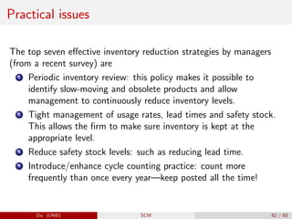 Practical issues
The top seven effective inventory reduction strategies by managers
(from a recent survey) are
1 Periodic inventory review: this policy makes it possible to
identify slow-moving and obsolete products and allow
management to continuously reduce inventory levels.
2 Tight management of usage rates, lead times and safety stock.
This allows the firm to make sure inventory is kept at the
appropriate level.
3 Reduce safety stock levels: such as reducing lead time.
4 Introduce/enhance cycle counting practice: count more
frequently than once every year—keep posted all the time!
Du (UNB) SCM 82 / 83
 