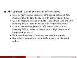 1 ABC approach: Set up priorities for different items.
Class A: high-revenue products: 80% annual sales and 20%
inventory SKU’s: periodic review with shorter review time.
Class B: medium-revenue products: 15% annual sales and 75%
inventory SKU’s: periodic review with longer review time.
Class C: low-revenue products: 5% annual sales and 5%
inventory SKU’s: either no inventory or a high inventory of
inexpensive products.
Shift more inventory or inventory ownership to suppliers
Quantitative approaches: such as the models we discussed
earlier.
Du (UNB) SCM 83 / 83
 